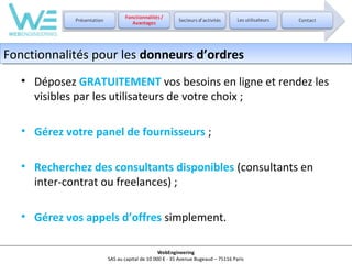 Fonctionnalités pour les donneurs d’ordres
Fonctionnalités pour les donneurs d’ordres
• Déposez GRATUITEMENT vos besoins en ligne et rendez les
visibles par les utilisateurs de votre choix ;
• Gérez votre panel de fournisseurs ;
• Recherchez des consultants disponibles (consultants en
inter-contrat ou freelances) ;
• Gérez vos appels d’offres simplement.
WebEngineering
SAS au capital de 10 000 € - 35 Avenue Bugeaud – 75116 Paris

 