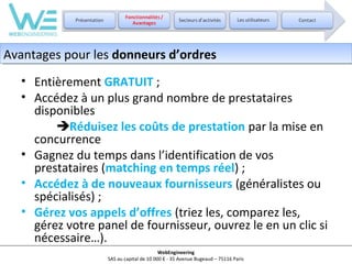 Avantages pour les donneurs d’ordres
Avantages pour les donneurs d’ordres
• Entièrement GRATUIT ;
• Accédez à un plus grand nombre de prestataires
disponibles
Réduisez les coûts de prestation par la mise en
concurrence
• Gagnez du temps dans l’identification de vos
prestataires (matching en temps réel) ;
• Accédez à de nouveaux fournisseurs (généralistes ou
spécialisés) ;
• Gérez vos appels d’offres (triez les, comparez les,
gérez votre panel de fournisseur, ouvrez le en un clic si
nécessaire…).
WebEngineering
SAS au capital de 10 000 € - 35 Avenue Bugeaud – 75116 Paris

 