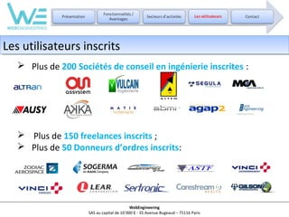 Les utilisateurs inscrits
Les utilisateurs inscrits
 Plus de 200 Sociétés de conseil en ingénierie inscrites :

 Plus de 150 freelances inscrits ;
 Plus de 50 Donneurs d’ordres inscrits:

WebEngineering
SAS au capital de 10 000 € - 35 Avenue Bugeaud – 75116 Paris

 