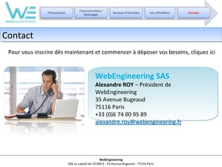 Contact
Contact
Pour vous inscrire dès maintenant et commencer à déposer vos besoins, cliquez ici

WebEngineering SAS

Alexandre ROY – Président de
WebEngineering
35 Avenue Bugeaud
75116 Paris
+33 (0)6 74 00 95 89
alexandre.roy@webengineering.fr

WebEngineering
SAS au capital de 10 000 € - 35 Avenue Bugeaud – 75116 Paris

 