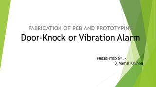 FABRICATION OF PCB AND PROTOTYPING
PRESENTED BY :-
B. Vamsi Krishna
Door-Knock or Vibration Alarm
 