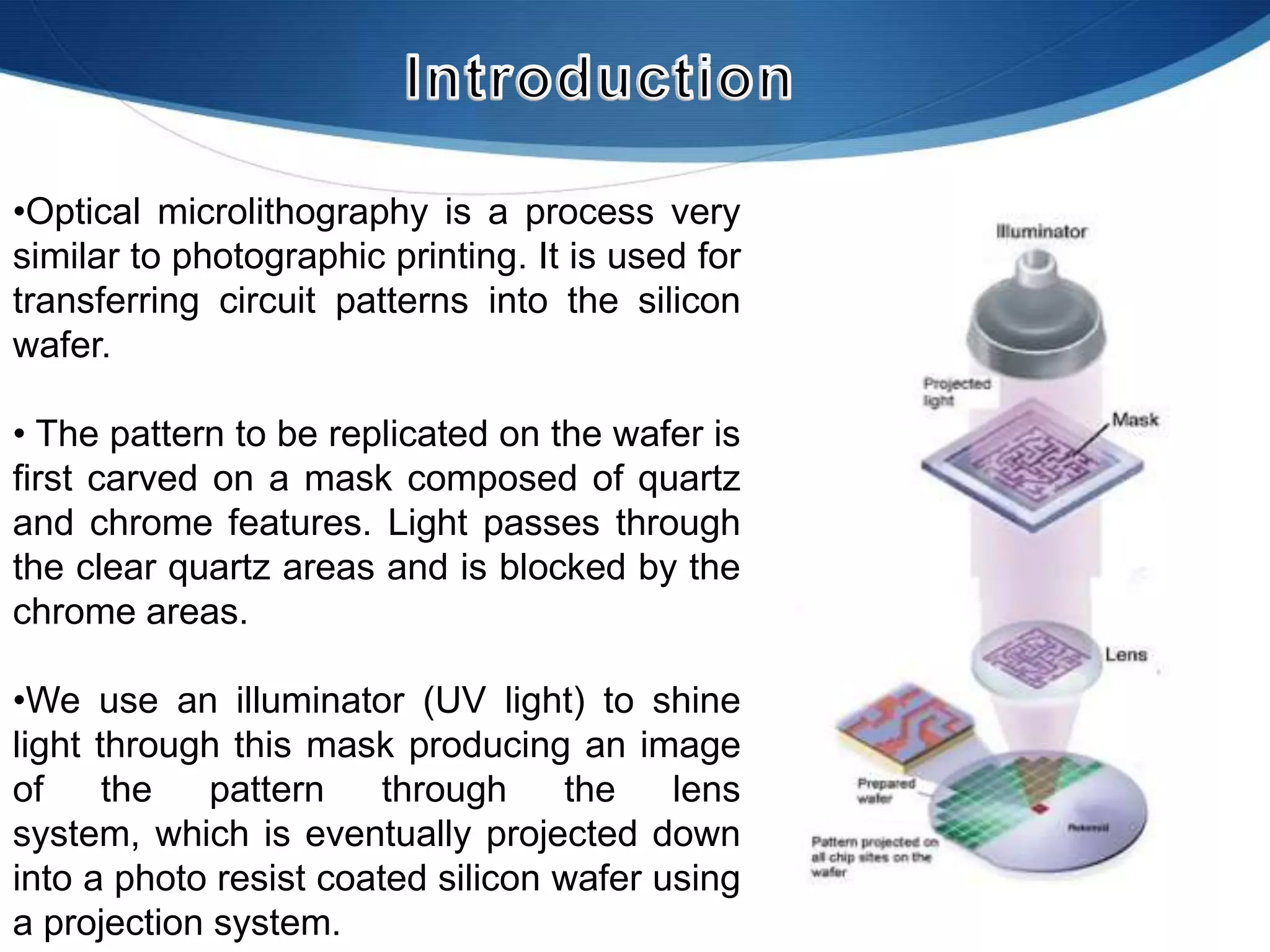 •Optical microlithography is a process very
similar to photographic printing. It is used for
transferring circuit patterns into the silicon
wafer.
• The pattern to be replicated on the wafer is
first carved on a mask composed of quartz
and chrome features. Light passes through
the clear quartz areas and is blocked by the
chrome areas.
•We use an illuminator (UV light) to shine
light through this mask producing an image
of
the
pattern
through
the
lens
system, which is eventually projected down
into a photo resist coated silicon wafer using
a projection system.

 