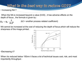 • Increasing NA ?

When the NA is increased beyond a value (0.93) , it has adverse effects on the
depth of focus , the formula is given by :
(k2 = another process related coefficient)
NA cannot be increased at the cost of reducing the depth of focus,which will reduce the
sharpness of the image printed .

•Decreasing λ?
When λis reduced below 193nm it faces a lot of technical issues cost, risk, and most
importantly throughput .

 
