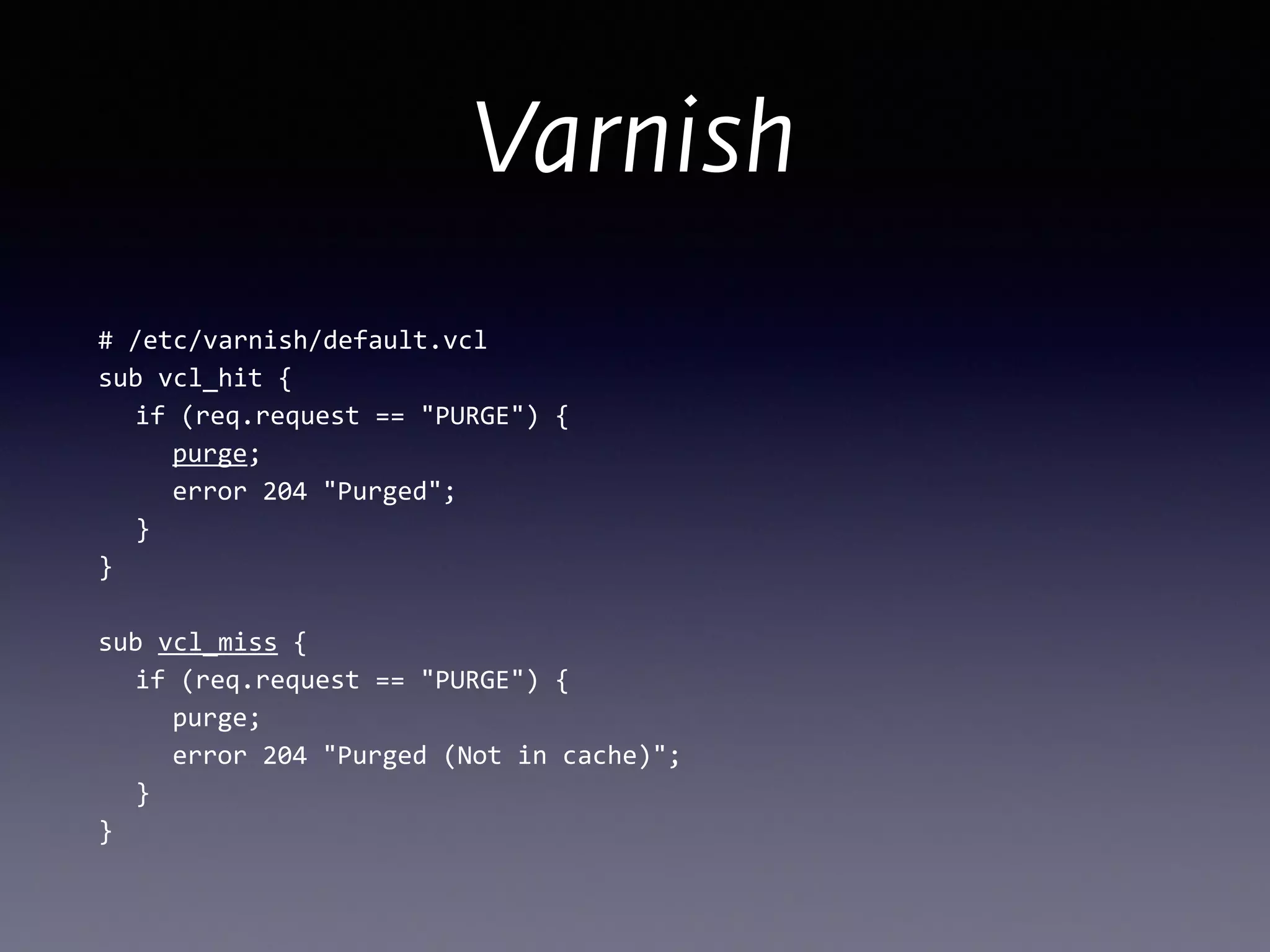 Varnish
#	
  /etc/varnish/default.vcl	
  
sub	
  vcl_hit	
  { 
	
   if	
  (req.request	
  ==	
  "PURGE")	
  { 
	
   	
   purge; 
	
  	
  	
  	
  	
  error	
  204	
  "Purged"; 
	
  	
  	
  } 
}	
  
!
sub	
  vcl_miss	
  { 
	
   if	
  (req.request	
  ==	
  "PURGE")	
  { 
	
   	
   purge; 
	
   	
   error	
  204	
  "Purged	
  (Not	
  in	
  cache)"; 
	
   } 
}
 