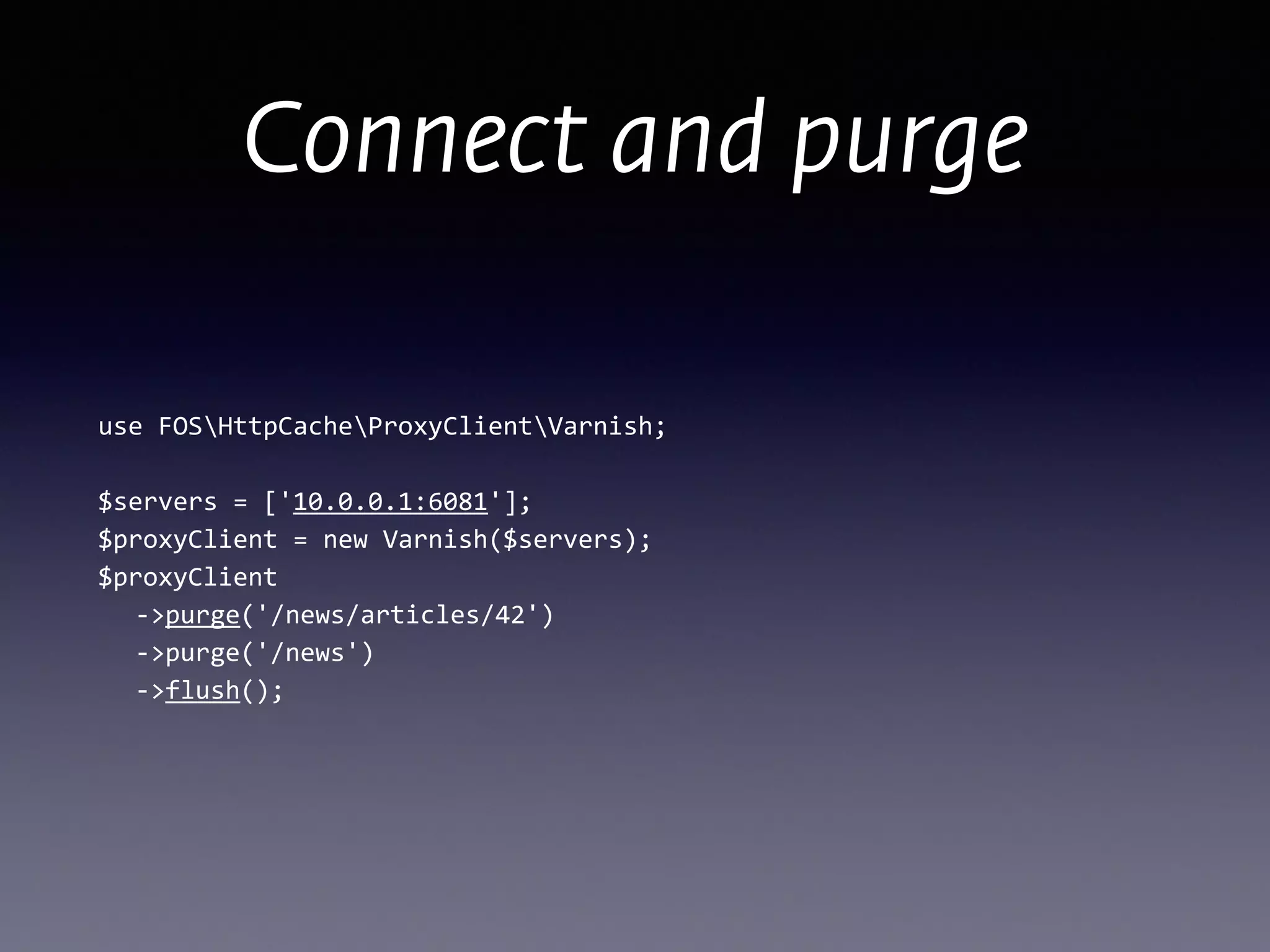 Connect and purge
use	
  FOSHttpCacheProxyClientVarnish; 
 
$servers	
  =	
  ['10.0.0.1:6081']; 
$proxyClient	
  =	
  new	
  Varnish($servers);	
  
$proxyClient 
	
   -­‐>purge('/news/articles/42') 
	
   -­‐>purge('/news') 
	
   -­‐>flush();
 