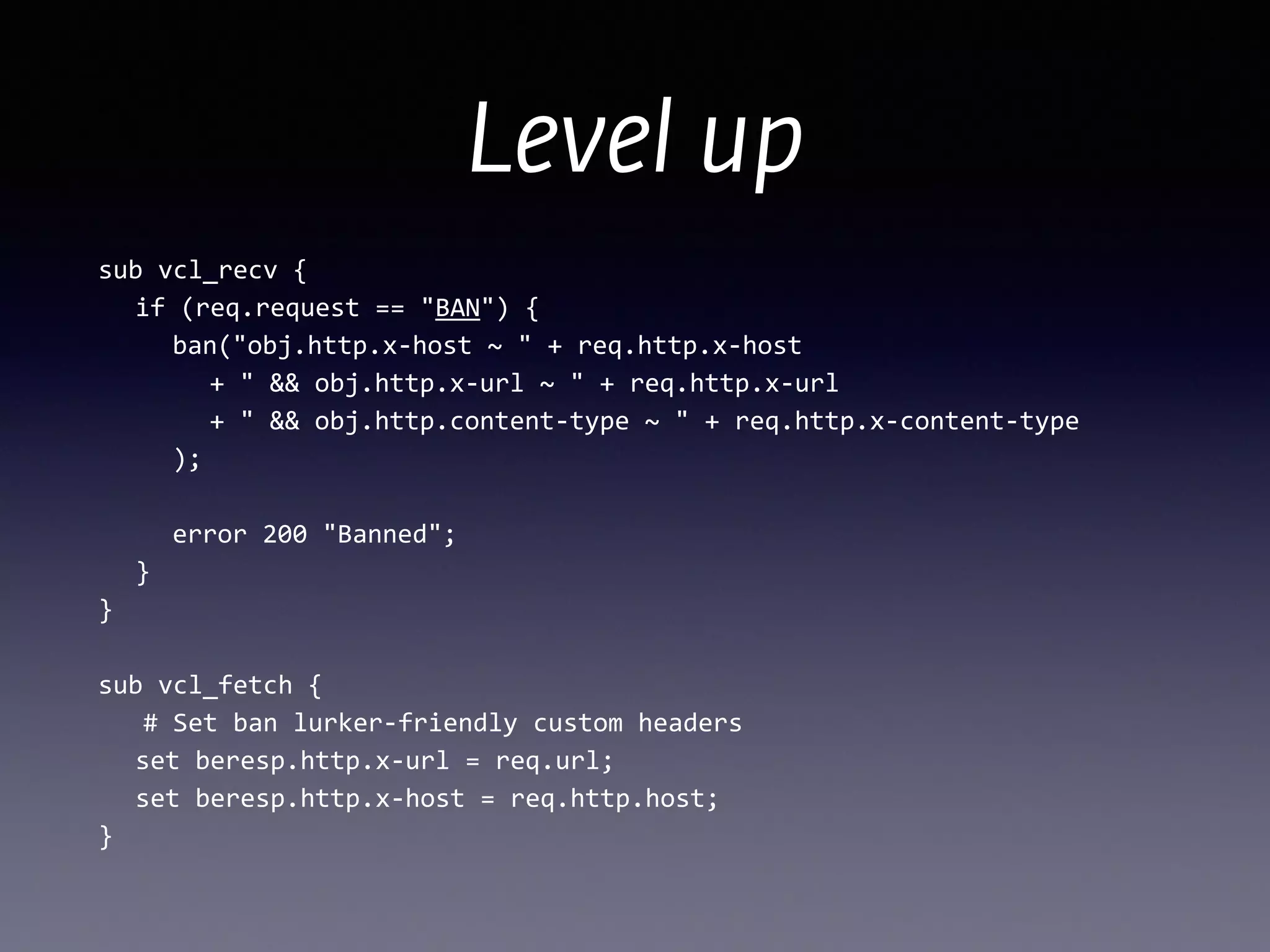 Level up
sub	
  vcl_recv	
  {	
  
	
   if	
  (req.request	
  ==	
  "BAN")	
  {	
  
	
   	
   ban("obj.http.x-­‐host	
  ~	
  "	
  +	
  req.http.x-­‐host	
  
	
  	
  	
  	
  	
  	
   +	
  "	
  &&	
  obj.http.x-­‐url	
  ~	
  "	
  +	
  req.http.x-­‐url	
  
	
   	
   	
   +	
  "	
  &&	
  obj.http.content-­‐type	
  ~	
  "	
  +	
  req.http.x-­‐content-­‐type	
  
	
   	
   );	
  
!
	
   	
   error	
  200	
  "Banned";	
  
	
   }	
  
}	
  
!
sub	
  vcl_fetch	
  {	
  
	
  	
  	
  #	
  Set	
  ban	
  lurker-­‐friendly	
  custom	
  headers	
  
	
   set	
  beresp.http.x-­‐url	
  =	
  req.url;	
  
	
  	
  	
  set	
  beresp.http.x-­‐host	
  =	
  req.http.host;	
  
}
 