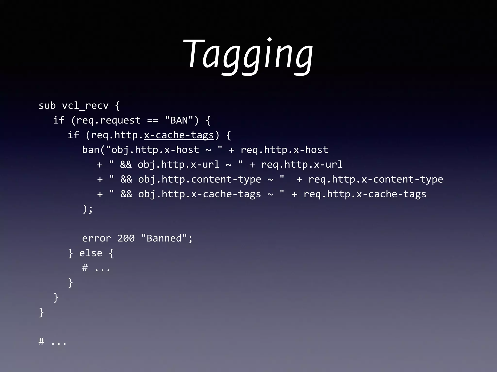 Tagging
sub	
  vcl_recv	
  {	
  
	
   if	
  (req.request	
  ==	
  "BAN")	
  {	
  
	
   	
   if	
  (req.http.x-­‐cache-­‐tags)	
  { 
	
   	
   	
   ban("obj.http.x-­‐host	
  ~	
  "	
  +	
  req.http.x-­‐host	
  
	
   	
   	
   	
   +	
  "	
  &&	
  obj.http.x-­‐url	
  ~	
  "	
  +	
  req.http.x-­‐url	
  
	
  	
  	
  	
  	
  	
  	
  	
  	
  	
  +	
  "	
  &&	
  obj.http.content-­‐type	
  ~	
  "	
  	
  +	
  req.http.x-­‐content-­‐type	
  
	
  	
  	
  	
  	
  	
  	
  	
  	
  	
  +	
  "	
  &&	
  obj.http.x-­‐cache-­‐tags	
  ~	
  "	
  	
  +	
  req.http.x-­‐cache-­‐tags	
  
	
   	
   	
   );	
  
 
	
   	
   	
   error	
  200	
  "Banned";	
  
	
   	
   }	
  else	
  {	
  
	
   	
   	
   #	
  ...	
  
	
   	
   }	
  
	
   }	
  
}	
  
!
#	
  ...
 