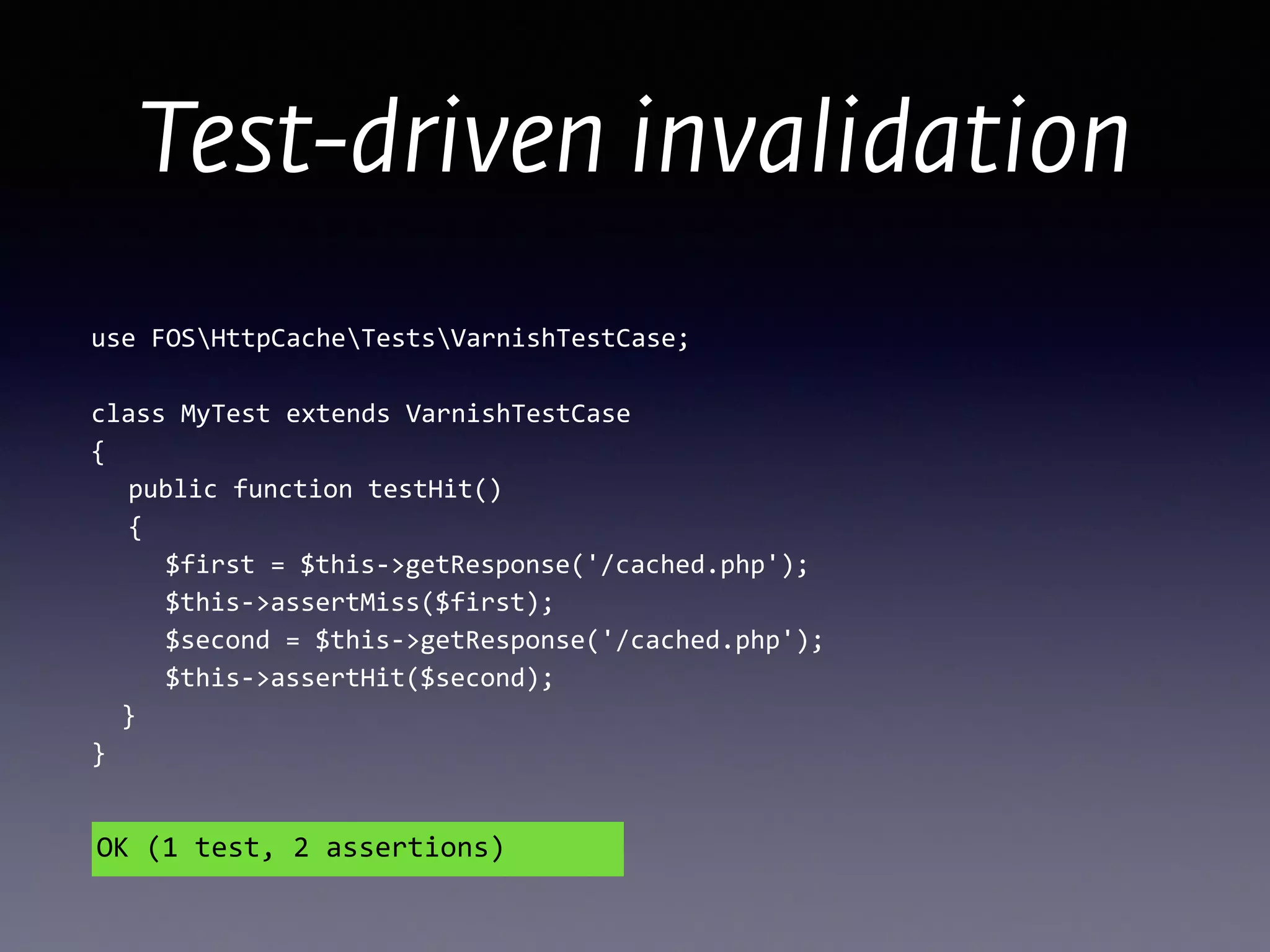 use	
  FOSHttpCacheTestsVarnishTestCase;	
  
!
class	
  MyTest	
  extends	
  VarnishTestCase 
{ 
	
   public	
  function	
  testHit() 
	
   {	
  
	
   	
   $first	
  =	
  $this-­‐>getResponse('/cached.php');	
  
	
   	
   $this-­‐>assertMiss($first);	
  
	
   	
   $second	
  =	
  $this-­‐>getResponse('/cached.php');	
  
	
   	
   $this-­‐>assertHit($second); 
	
  	
  } 
}
OK	
  (1	
  test,	
  2	
  assertions)
Test-driven invalidation
 