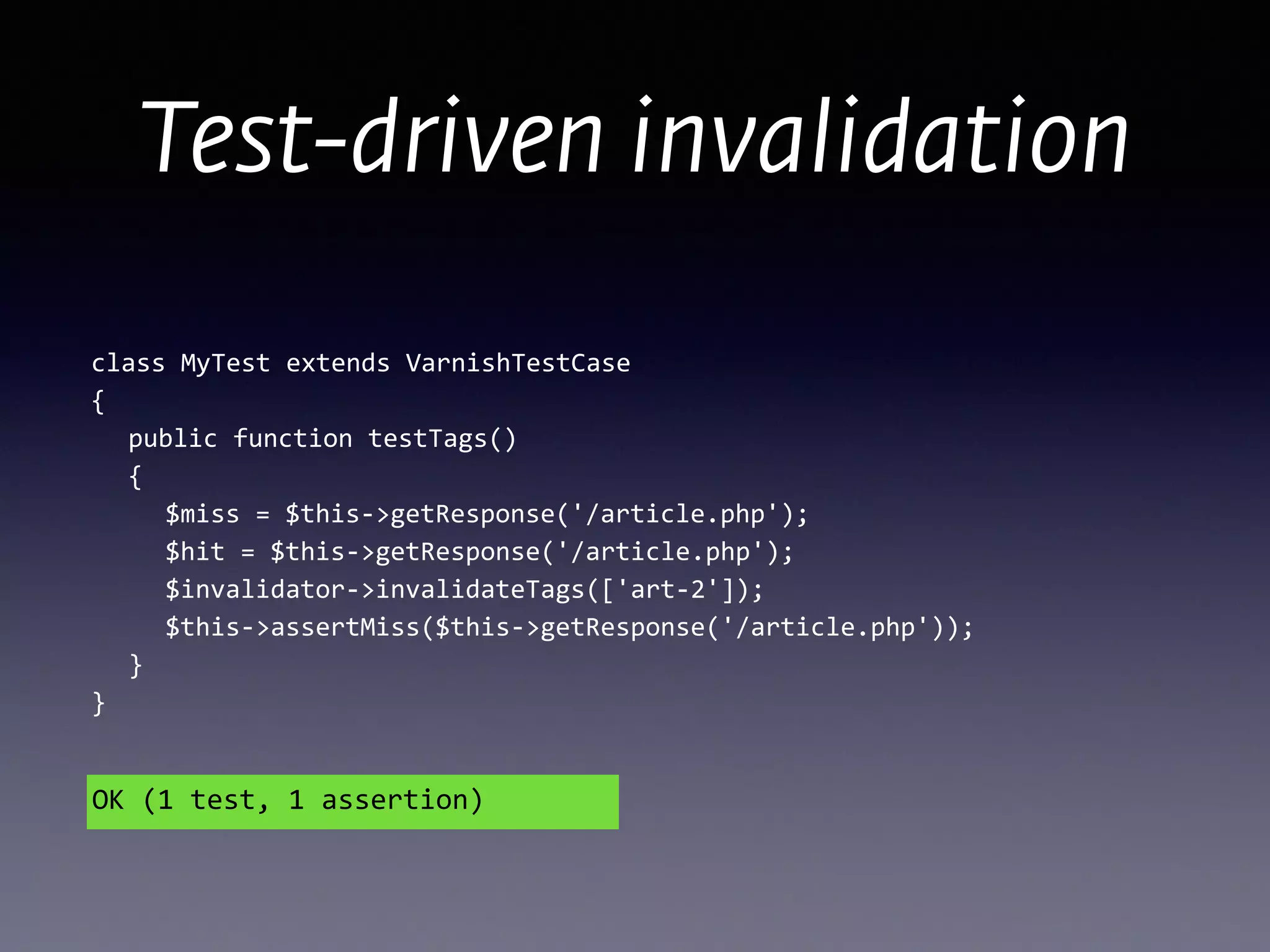 Test-driven invalidation
class	
  MyTest	
  extends	
  VarnishTestCase 
{ 
	
   public	
  function	
  testTags() 
	
   { 
	
   	
   $miss	
  =	
  $this-­‐>getResponse('/article.php'); 
	
  	
  	
  	
  	
  $hit	
  =	
  $this-­‐>getResponse('/article.php');	
  
	
  	
  	
  	
  	
  $invalidator-­‐>invalidateTags(['art-­‐2']); 
	
  	
  	
  	
  	
  $this-­‐>assertMiss($this-­‐>getResponse('/article.php')); 
	
  	
  	
  } 
}
OK	
  (1	
  test,	
  1	
  assertion)
 