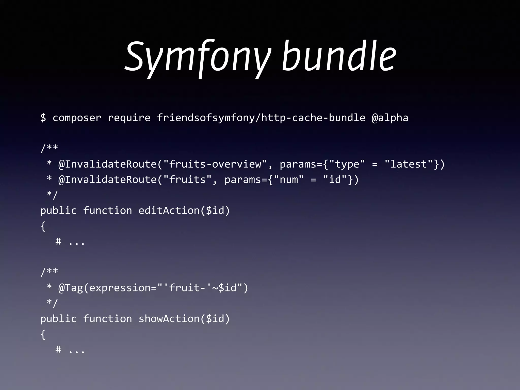 Symfony bundle
$	
  composer	
  require	
  friendsofsymfony/http-­‐cache-­‐bundle	
  @alpha	
  
!
/** 
	
  *	
  @InvalidateRoute("fruits-­‐overview",	
  params={"type"	
  =	
  "latest"})	
  
	
  *	
  @InvalidateRoute("fruits",	
  params={"num"	
  =	
  "id"})	
  
	
  */ 
public	
  function	
  editAction($id) 
{	
  
	
   #	
  ... 
 
/** 
	
  *	
  @Tag(expression="'fruit-­‐'~$id") 
	
  */ 
public	
  function	
  showAction($id) 
{	
  
	
   #	
  ...
 