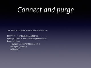Connect and purge
use	
  FOSHttpCacheProxyClientVarnish; 
 
$servers	
  =	
  ['10.0.0.1:6081']; 
$proxyClient	
  =	
  new	
  Varnish($servers);	
  
$proxyClient 
	
   -­‐>purge('/news/articles/42') 
	
   -­‐>purge('/news') 
	
   -­‐>flush();
 