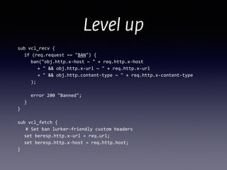 Level up
sub	
  vcl_recv	
  {	
  
	
   if	
  (req.request	
  ==	
  "BAN")	
  {	
  
	
   	
   ban("obj.http.x-­‐host	
  ~	
  "	
  +	
  req.http.x-­‐host	
  
	
  	
  	
  	
  	
  	
   +	
  "	
  &&	
  obj.http.x-­‐url	
  ~	
  "	
  +	
  req.http.x-­‐url	
  
	
   	
   	
   +	
  "	
  &&	
  obj.http.content-­‐type	
  ~	
  "	
  +	
  req.http.x-­‐content-­‐type	
  
	
   	
   );	
  
!
	
   	
   error	
  200	
  "Banned";	
  
	
   }	
  
}	
  
!
sub	
  vcl_fetch	
  {	
  
	
  	
  	
  #	
  Set	
  ban	
  lurker-­‐friendly	
  custom	
  headers	
  
	
   set	
  beresp.http.x-­‐url	
  =	
  req.url;	
  
	
  	
  	
  set	
  beresp.http.x-­‐host	
  =	
  req.http.host;	
  
}
 