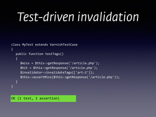 Test-driven invalidation
class	
  MyTest	
  extends	
  VarnishTestCase 
{ 
	
   public	
  function	
  testTags() 
	
   { 
	
   	
   $miss	
  =	
  $this-­‐>getResponse('/article.php'); 
	
  	
  	
  	
  	
  $hit	
  =	
  $this-­‐>getResponse('/article.php');	
  
	
  	
  	
  	
  	
  $invalidator-­‐>invalidateTags(['art-­‐2']); 
	
  	
  	
  	
  	
  $this-­‐>assertMiss($this-­‐>getResponse('/article.php')); 
	
  	
  	
  } 
}
OK	
  (1	
  test,	
  1	
  assertion)
 