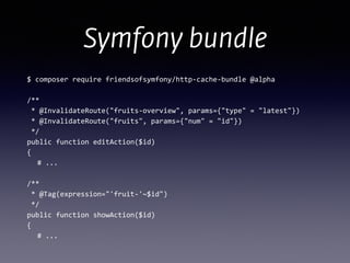 Symfony bundle
$	
  composer	
  require	
  friendsofsymfony/http-­‐cache-­‐bundle	
  @alpha	
  
!
/** 
	
  *	
  @InvalidateRoute("fruits-­‐overview",	
  params={"type"	
  =	
  "latest"})	
  
	
  *	
  @InvalidateRoute("fruits",	
  params={"num"	
  =	
  "id"})	
  
	
  */ 
public	
  function	
  editAction($id) 
{	
  
	
   #	
  ... 
 
/** 
	
  *	
  @Tag(expression="'fruit-­‐'~$id") 
	
  */ 
public	
  function	
  showAction($id) 
{	
  
	
   #	
  ...
 