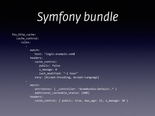 Symfony bundle
fos_http_cache:	
  
	
   cache_control:	
  
	
   	
   rules:	
  
	
   	
   	
   -­‐	
  
	
   	
   	
   	
   match:	
  
	
  	
  	
  	
  	
  	
  	
  	
  	
  	
  	
   	
   host:	
  ^login.example.com$	
  
	
   	
   	
   	
   headers:	
  
	
   	
   	
   	
   	
   cache_control:	
  
	
   	
   	
   	
   	
   	
   public:	
  false	
  
	
   	
   	
   	
   	
   	
   s_maxage:	
  0	
  
	
   	
   	
   	
   	
   	
   last_modified:	
  "-­‐1	
  hour"	
  
	
   	
   	
   	
   	
   vary:	
  [Accept-­‐Encoding,	
  Accept-­‐Language]	
  
	
   	
   	
   -­‐	
  
	
   	
   	
   	
   match:	
  
	
   	
   	
   	
   	
   attributes:	
  {	
  _controller:	
  ^AcmeBundle:Default:.*	
  }	
  
	
   	
   	
   	
   	
   additional_cacheable_status:	
  [400]	
  
	
   	
   	
   	
   headers:	
  
	
   	
   	
   	
   	
   cache_control:	
  {	
  public:	
  true,	
  max_age:	
  15,	
  s_maxage:	
  30	
  }	
  
 