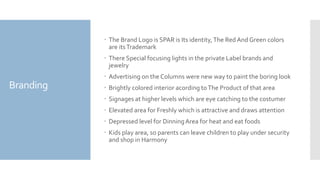 Branding
 The Brand Logo is SPAR is Its identity,The Red And Green colors
are itsTrademark
 There Special focusing lights in the private Label brands and
jewelry
 Advertising on the Columns were new way to paint the boring look
 Brightly colored interior acording toThe Product of that area
 Signages at higher levels which are eye catching to the costumer
 Elevated area for Freshly which is attractive and draws attention
 Depressed level for DinningArea for heat and eat foods
 Kids play area, so parents can leave children to play under security
and shop in Harmony
 