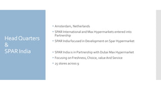 HeadQuarters
&
SPAR India
 Amsterdam, Netherlands
 SPAR International and Max Hypermarkets entered into
Partnership
 SPAR India focused in Development on Spar Hypermarket
 SPAR India is in Partnership with Dubai Max Hypermarket
 Focusing on Freshness, Choice, value And Service
 25 stores across 9
 