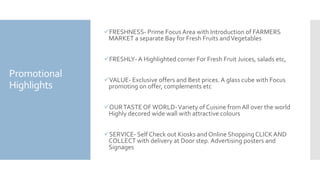 Promotional
Highlights
FRESHNESS- Prime Focus Area with Introduction of FARMERS
MARKET a separate Bay for Fresh Fruits andVegetables
FRESHLY- A Highlighted corner For Fresh Fruit Juices, salads etc,
VALUE- Exclusive offers and Best prices. A glass cube with Focus
promoting on offer, complements etc
OURTASTE OFWORLD-Variety of Cuisine from All over the world
Highly decored wide wall with attractive colours
SERVICE- Self Check out Kiosks and Online ShoppingCLICKAND
COLLECT with delivery at Door step. Advertising posters and
Signages
 