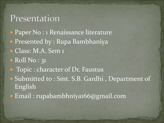  Paper No : 1 Renaissance literature
 Presented by : Rupa Bambhaniya
 Class: M.A. Sem 1
 Roll No : 31
 Topic : character of Dr. Faustus
 Submitted to : Smt. S.B. Gardhi , Department of
English
 Email : rupabambhniya166@gmail.com
 