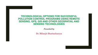TECHNOLOGICAL OPTIONS FOR SUCCESSFUL
POLLUTION CONTROL PROGRAMS USING REMOTE
SENSING, GPS, GIS AND OTHER GEOSPATIAL AND
SENSING TECHNOLOGIES
Presented by
Dr. Milanjit Bhattacharyya
 