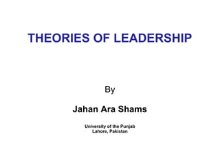 THEORIES OF LEADERSHIP



                 By

      Jahan Ara Shams
        University of the Punjab
           Lahore, Pakistan
 