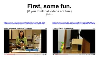 First, some fun.
                       (if you think cat videos are fun.)
                                             (I do.)


http://www.youtube.com/watch?v=iayVVld_6q4         http://www.youtube.com/watch?v=fzzjgBAaWZw
 