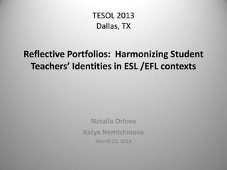 TESOL 2013
                 Dallas, TX


Reflective Portfolios: Harmonizing Student
 Teachers’ Identities in ESL /EFL contexts




               Natalia Orlova
             Katya Nemtchinova
                March 22, 2013
 