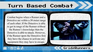 Combat begins when a Runner and a
Detective are within a 50 meter range
of each other. If the Detective is able
to get in range of the Runner without
the Runner’s knowledge then the
Detective is able to attack. However,
if the Runner spots the Detective first
they have the chance to activate any
equipment they may have to escape.
Turn Based Combat
 