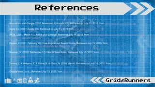 Android inc and Google (2007, November 5) Android OS. Retrieved on July 13, 2015, from www.android.com/intl/en_us/
Apple Inc. (2007) Apple iOS. Retrieved on July 13, 2015 from www.apple.com/ios/
Art, K. (2011, March 11). Art for your Lifestyle. Retrieved July 14, 2015, from http://artforyourlifestyle.com/2011/03/pros-and-cons-
of-facebook-groups-vs-pages/
Bonsor, K.(2011, February 19). How Augmented Reality Works. Retrieved July 13, 2015, from
http://computer.howstuffworks.com/augmented-reality.htm
Brennan, K. (2009, September 12). Hide & Seek Rules. Retrieved July 13, 2015, from http://www.ehow.com/way_5412082_hide-
seek-rules.html
Dorsey, J. & Williams, E. & Stone, B. & Glass, N. (2006 March). Retrieved on July 13, 2015, from www.twitter.com
Google Maps. (n.d.). Retrieved July 13, 2015, from https://itunes.apple.com/us/app/id585027354?mt=8
References
 