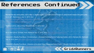 Michael (No last name given). (2013, May 7). Ingress parties scheduled around Google I/O: what would it mean if the game goes
live to all?. Retrieved on July 14, 2015, from
http://www.phonearena.com/news/Ingress-parties-scheduled-around-Google-IO-what-would-it-mean-if-the-game-goes-live-to-
all_id42705?ratelimit=-10&sort=threaded
Redrobot (2013). Life is Crime. Retrieved July 13, 2015, from
http://redrobot.com/games/life-is-crime/
Six to Start (2012). Zombies, Run!. Retrieved July 13, 2015, from https://zombiesrungame.com/
TeknoAXE's Royalty Free Music - I'm Everywhere -- Dubstep/Funkstep/Techno Featuring Farisha. (2013, February 20). Retrieved
July 13, 2015, from https://www.youtube.com/watch?v=D2etYdxuRFA
TeknoAXE's Royalty Free Music - Welcome to the Knife Party -- Suspense/Action/Trailer -- Royalty Free Music. (2015, May 26).
Retrieved July 13, 2015, from https://www.youtube.com/watch?v=_XGe8vrSPCM
References Continued
 