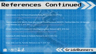 Total Immersion. (n.d.) The Future of Augmented Reality. Retrieved July 13, 2015 from
http://www.t-immersion.com/augmented-reality/future-vision
TouchGameplay. (2012, May 17). Please Stay Calm HD - Zombie Apocalypse MMORPG - iPad/iPad 2/New iPad - HD Gameplay
Trailer. Retrieved July 13, 2015, from https://www.youtube.com/watch?v=DVc7rxe9uEk
Zombies, Run! Blog. (2013, October 23). Introducing Airdrop Mode. Retrieved July 14, 2015, from
http://blog.zombiesrungame.com/post/64870226869/introducing-airdrop-mode
Zuckerberg, M. (2004, February 4). Facebook. Retrieved on July 13, 2015, from
www.facebook.com
Zynga. (2009, June 19). Farmville. Retrieved on July 13, 2015, from
https://zynga.com/games/farmville
References Continued
 