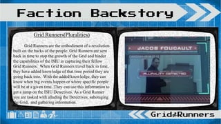 Faction Backstory
Grid Runners(Pluralities)
Grid Runners are the embodiment of a revolution
built on the backs of the people. Grid Runners are sent
back in time to stop the growth of the Grid and hinder
the capabilities of the ISIU in capturing their fellow
Grid Runners. When Grid Runners travel back in time,
they have added knowledge of that time period they are
going back into. With the added knowledge, they can
know when big events happen or where specific people
will be at a given time. They can use this information to
get a jump on the ISIU Detectives. As a Grid Runner
you are tasked with alluding the Detectives, sabotaging
the Grid, and gathering information.
 