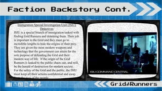 Faction Backstory Cont.
Immigration Special Investigation Unit (ISIU)
Detectives
ISIU is a special branch of immigration tasked with
finding Grid Runners and detaining them. Their job
is important to the Grid and they must go to
incredible lengths to hide the origins of their prey.
They are given the most modern weapons and
technology that the government can attain for the
sole purpose of defending the Grid and their
modern way of life. If the origin of the Grid
Runners is leaked to the public chaos can, and will,
be the herald of destruction for modern society.
For the safety of the Grid and the public, the ISIU
must keep all their actions confidential and away
from the eyes of the people.
 