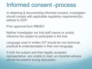 Informed consent -process 
In obtaining & documenting informed consent, investigator 
should comply with applicable regulatory requirement(s), 
adhere to GCP 
Prior approval from IRB/IEC 
Neither investigator nor trial staff coerce or unduly 
influence the subject to participate in the trial. 
Language used in written ICF should be non technical, 
practical & understandable in their own language. 
If both the subject and their legally accepted 
representative are unable to read, an impartial witness 
should be present during discussion. 
 