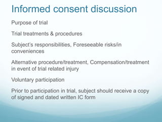Informed consent discussion 
Purpose of trial 
Trial treatments & procedures 
Subject’s responsibilities, Foreseeable risks/in 
conveniences 
Alternative procedure/treatment, Compensation/treatment 
in event of trial related injury 
Voluntary participation 
Prior to participation in trial, subject should receive a copy 
of signed and dated written IC form 
 