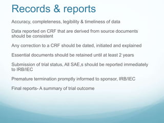 Records & reports 
Accuracy, completeness, legibility & timeliness of data 
Data reported on CRF that are derived from source documents 
should be consistent 
Any correction to a CRF should be dated, initiated and explained 
Essential documents should be retained until at least 2 years 
Submission of trial status, All SAE,s should be reported immediately 
to IRB/IEC 
Premature termination promptly informed to sponsor, IRB/IEC 
Final reports- A summary of trial outcome 
 