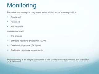 Monitoring 
The act of overseeing the progress of a clinical trial, and of ensuring that it is: 
 Conducted 
 Recorded 
 And reported 
In accordance with 
 The protocol 
 Standard operating procedures (SOP’S) 
 Good clinical practice (GCP) and 
 Applicable regulatory requirements 
Trial monitoring is an integral component of trial quality assurance process, and critical for 
GCP fulfillment. 
 