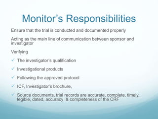 Monitor’s Responsibilities 
Ensure that the trial is conducted and documented properly 
Acting as the main line of communication between sponsor and 
investigator 
Verifying 
 The investigator’s qualification 
 Investigational products 
 Following the approved protocol 
 ICF, Investigator’s brochure, 
 Source documents, trial records are accurate, complete, timely, 
legible, dated, accuracy & completeness of the CRF 
 