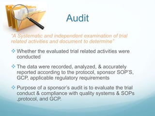 Audit 
“A Systematic and independent examination of trial 
related activities and document to determine” 
 Whether the evaluated trial related activities were 
conducted 
 The data were recorded, analyzed, & accurately 
reported according to the protocol, sponsor SOP’S, 
GCP, applicable regulatory requirements 
 Purpose of a sponsor’s audit is to evaluate the trial 
conduct & compliance with quality systems & SOPs 
,protocol, and GCP. 
 