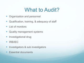 What to Audit? 
 Organization and personnel 
 Qualification, training, & adequacy of staff 
 List of monitors 
 Quality management systems 
 Investigational drug 
 IRB/IEC 
 Investigators & sub investigators 
 Essential documents 
 