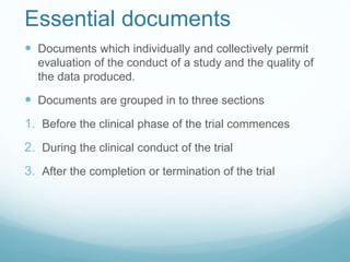 Essential documents 
 Documents which individually and collectively permit 
evaluation of the conduct of a study and the quality of 
the data produced. 
 Documents are grouped in to three sections 
1. Before the clinical phase of the trial commences 
2. During the clinical conduct of the trial 
3. After the completion or termination of the trial 
 