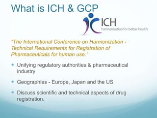 What is ICH & GCP 
“The International Conference on Harmonization - 
Technical Requirements for Registration of 
Pharmaceuticals for human use.” 
 Unifying regulatory authorities & pharmaceutical 
industry 
 Geographies - Europe, Japan and the US 
 Discuss scientific and technical aspects of drug 
registration. 
 