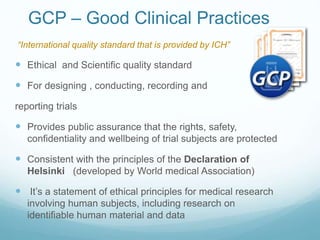 GCP – Good Clinical Practices 
“International quality standard that is provided by ICH” 
 Ethical and Scientific quality standard 
 For designing , conducting, recording and 
reporting trials 
 Provides public assurance that the rights, safety, 
confidentiality and wellbeing of trial subjects are protected 
 Consistent with the principles of the Declaration of 
Helsinki (developed by World medical Association) 
 It’s a statement of ethical principles for medical research 
involving human subjects, including research on 
identifiable human material and data 
 