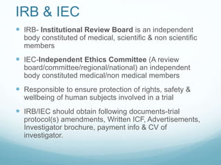 IRB & IEC 
 IRB- Institutional Review Board is an independent 
body constituted of medical, scientific & non scientific 
members 
 IEC-Independent Ethics Committee (A review 
board/committee/regional/national) an independent 
body constituted medical/non medical members 
 Responsible to ensure protection of rights, safety & 
wellbeing of human subjects involved in a trial 
 IRB/IEC should obtain following documents-trial 
protocol(s) amendments, Written ICF, Advertisements, 
Investigator brochure, payment info & CV of 
investigator. 
 