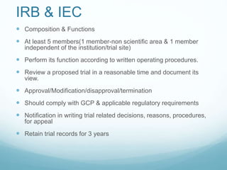 IRB & IEC 
 Composition & Functions 
 At least 5 members(1 member-non scientific area & 1 member 
independent of the institution/trial site) 
 Perform its function according to written operating procedures. 
 Review a proposed trial in a reasonable time and document its 
view. 
 Approval/Modification/disapproval/termination 
 Should comply with GCP & applicable regulatory requirements 
 Notification in writing trial related decisions, reasons, procedures, 
for appeal 
 Retain trial records for 3 years 
 