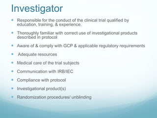 Investigator 
 Responsible for the conduct of the clinical trial qualified by 
education, training, & experience. 
 Thoroughly familiar with correct use of investigational products 
described in protocol 
 Aware of & comply with GCP & applicable regulatory requirements 
 Adequate resources 
 Medical care of the trial subjects 
 Communication with IRB/IEC 
 Compliance with protocol 
 Investigational product(s) 
 Randomization procedures/ unblinding 
 