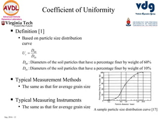 Sep, 2016 - 13
Advanced Vehicle
Dynamics Laboratory
 Definition [1]
• Based on particle size distribution
curve
 Typical Measurement Methods
• The same as that for average grain size
 Typical Measuring Instruments
• The same as that for average grain size
Coefficient of Uniformity
60
10
60
10
: Diameters of the soil particles that have a percentage finer by weight of 60%
: Diameters of the soil particles that have a percentage finer by weight of 10%
c
D
U
D
D
D

A sample particle size distribution curve [17]
 