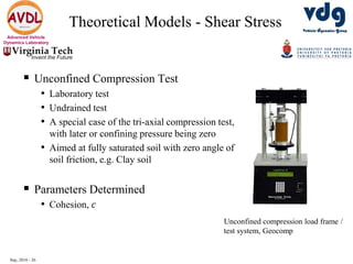 Sep, 2016 - 26
Advanced Vehicle
Dynamics Laboratory
Theoretical Models - Shear Stress
 Unconfined Compression Test
• Laboratory test
• Undrained test
• A special case of the tri-axial compression test,
with later or confining pressure being zero
• Aimed at fully saturated soil with zero angle of
soil friction, e.g. Clay soil
 Parameters Determined
• Cohesion, 𝑐
Unconfined compression load frame /
test system, Geocomp
 