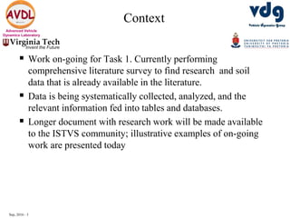 Sep, 2016 - 3
Advanced Vehicle
Dynamics Laboratory
Context
 Work on-going for Task 1. Currently performing
comprehensive literature survey to find research and soil
data that is already available in the literature.
 Data is being systematically collected, analyzed, and the
relevant information fed into tables and databases.
 Longer document with research work will be made available
to the ISTVS community; illustrative examples of on-going
work are presented today
 