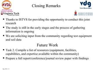 Sep, 2016 - 31
Advanced Vehicle
Dynamics Laboratory
Closing Remarks
 Thanks to ISTVS for providing the opportunity to conduct this joint
research
 The study is still in the early stages and the process of gathering
information is ongoing
 We are soliciting input from the community regarding test equipment
and soil data
Future Work
 Task 2. Compile a list of resources (equipment, facilities,
capabilities, and expertise available within the community)
 Prepare a full report/conference/journal review paper with findings
 
